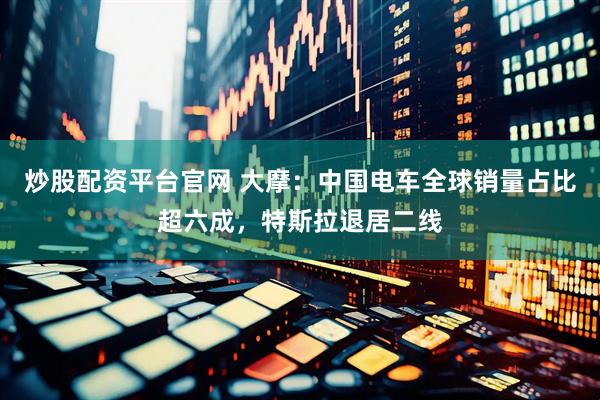 炒股配资平台官网 大摩：中国电车全球销量占比超六成，特斯拉退居二线