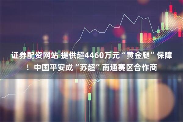 证券配资网站 提供超4460万元“黄金腿”保障！中国平安成“苏超”南通赛区合作商