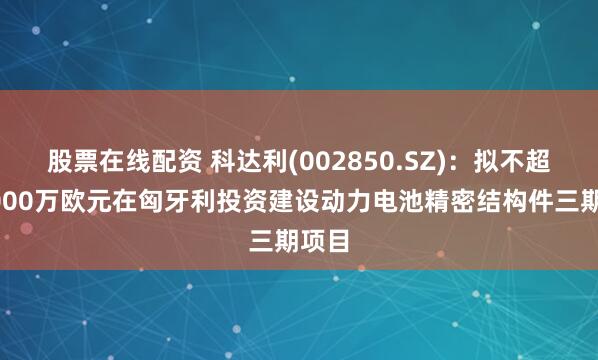 股票在线配资 科达利(002850.SZ)：拟不超过5000万欧元在匈牙利投资建设动力电池精密结构件三期项目