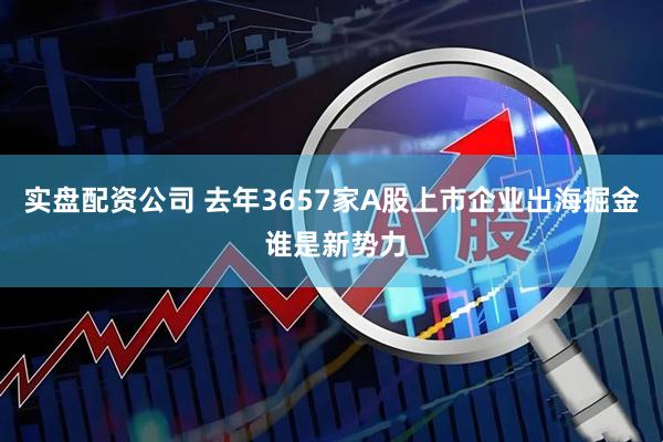 实盘配资公司 去年3657家A股上市企业出海掘金 谁是新势力