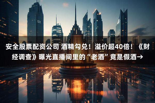 安全股票配资公司 酒精勾兑！溢价超40倍！《财经调查》曝光直播间里的“老酒”竟是假酒→