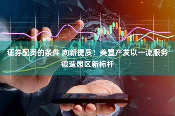 证券配资的条件 向新提质！美置产发以一流服务锻造园区新标杆