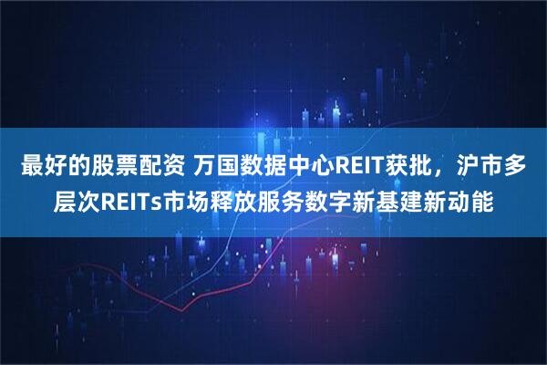 最好的股票配资 万国数据中心REIT获批，沪市多层次REITs市场释放服务数字新基建新动能