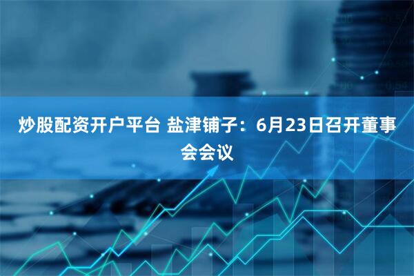 炒股配资开户平台 盐津铺子：6月23日召开董事会会议