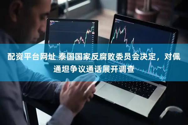 配资平台网址 泰国国家反腐败委员会决定，对佩通坦争议通话展开调查