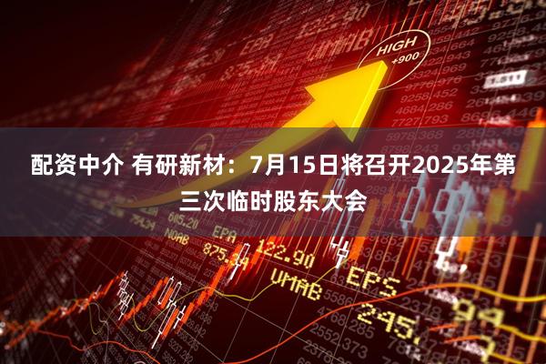 配资中介 有研新材：7月15日将召开2025年第三次临时股东大会