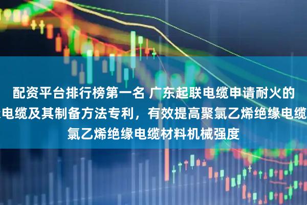 配资平台排行榜第一名 广东起联电缆申请耐火的聚氯乙烯绝缘电缆及其制备方法专利，有效提高聚氯乙烯绝缘电缆材料机械强度
