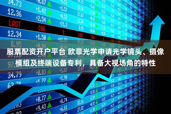 股票配资开户平台 欧菲光学申请光学镜头、摄像模组及终端设备专利，具备大视场角的特性