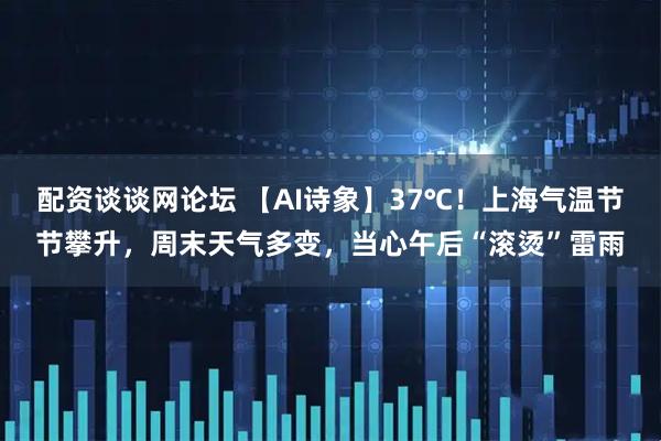 配资谈谈网论坛 【AI诗象】37℃！上海气温节节攀升，周末天气多变，当心午后“滚烫”雷雨