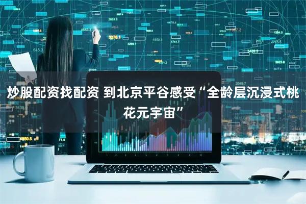 炒股配资找配资 到北京平谷感受“全龄层沉浸式桃花元宇宙”