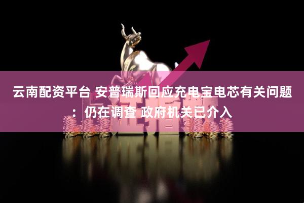 云南配资平台 安普瑞斯回应充电宝电芯有关问题：仍在调查 政府机关已介入