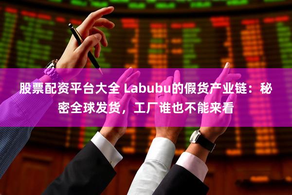 股票配资平台大全 Labubu的假货产业链：秘密全球发货，工厂谁也不能来看