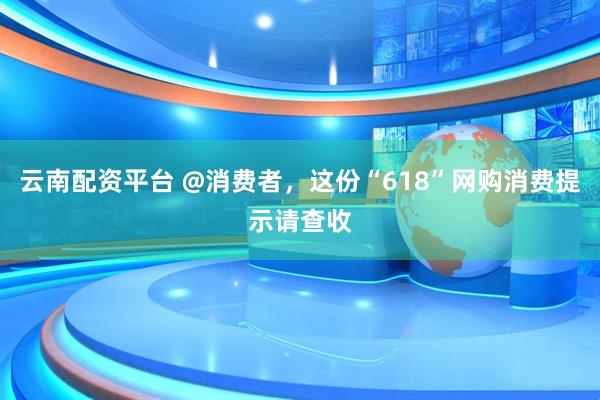 云南配资平台 @消费者，这份“618”网购消费提示请查收