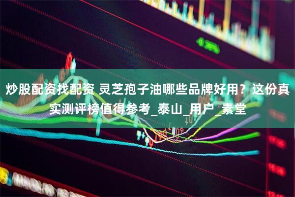 炒股配资找配资 灵芝孢子油哪些品牌好用？这份真实测评榜值得参考_泰山_用户_素堂