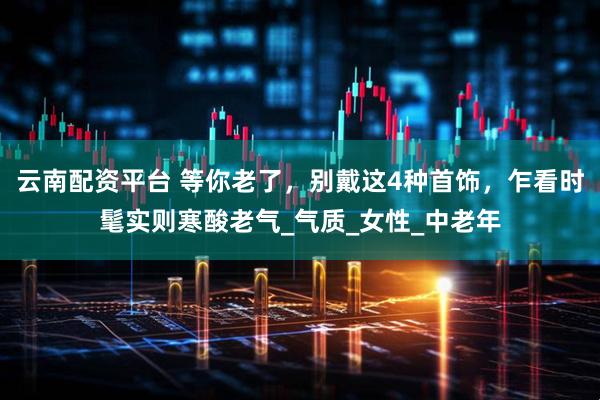 云南配资平台 等你老了，别戴这4种首饰，乍看时髦实则寒酸老气_气质_女性_中老年