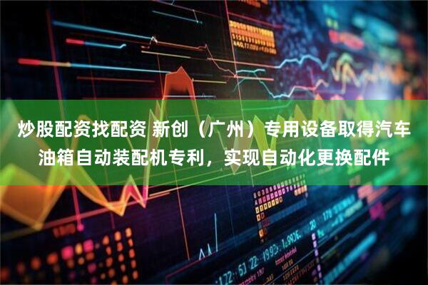 炒股配资找配资 新创（广州）专用设备取得汽车油箱自动装配机专利，实现自动化更换配件