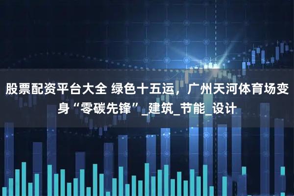股票配资平台大全 绿色十五运，广州天河体育场变身“零碳先锋”_建筑_节能_设计