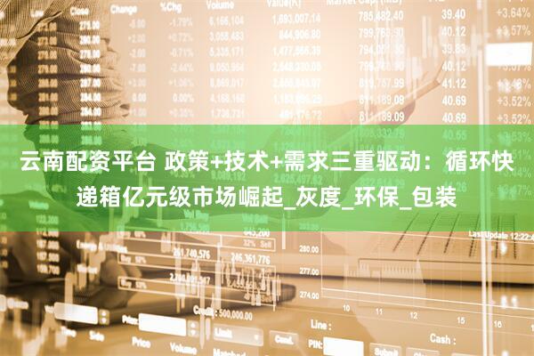 云南配资平台 政策+技术+需求三重驱动：循环快递箱亿元级市场崛起_灰度_环保_包装