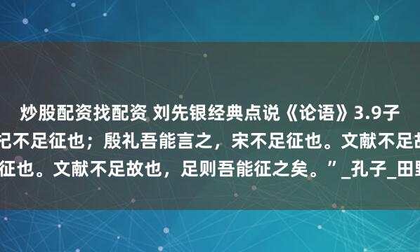 炒股配资找配资 刘先银经典点说《论语》3.9子曰：“夏礼，吾能言之，杞不足征也；殷礼吾能言之，宋不足征也。文献不足故也，足则吾能征之矣。”_孔子_田野_罗丰佶