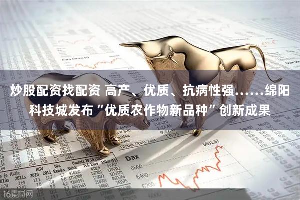 炒股配资找配资 高产、优质、抗病性强……绵阳科技城发布“优质农作物新品种”创新成果