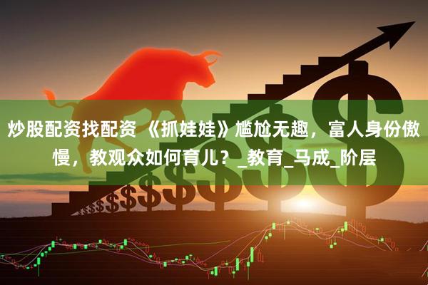炒股配资找配资 《抓娃娃》尴尬无趣，富人身份傲慢，教观众如何育儿？_教育_马成_阶层