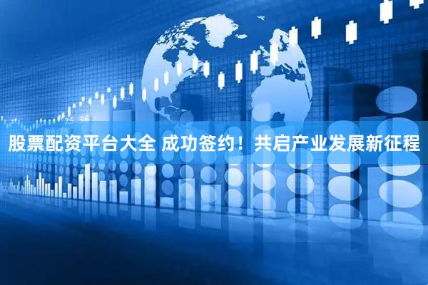 股票配资平台大全 成功签约！共启产业发展新征程