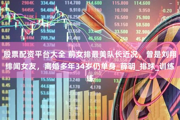股票配资平台大全 前女排最美队长近况，曾是刘翔绯闻女友，离婚多年34岁仍单身_薛明_排球_训练