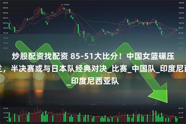 炒股配资找配资 85-51大比分！中国女篮碾压新西兰，半决赛或与日本队经典对决_比赛_中国队_印度尼西亚队