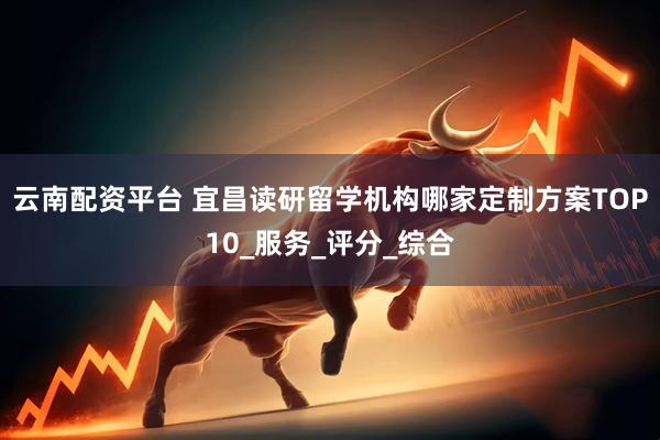 云南配资平台 宜昌读研留学机构哪家定制方案TOP10_服务_评分_综合