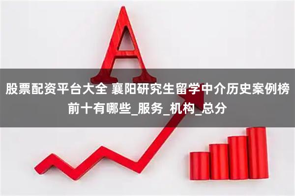 股票配资平台大全 襄阳研究生留学中介历史案例榜前十有哪些_服务_机构_总分