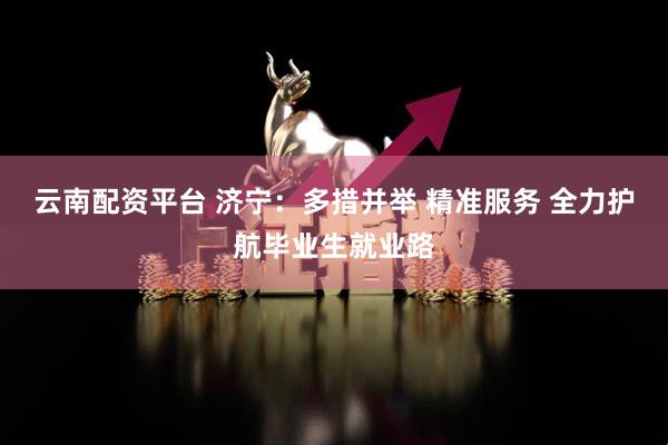 云南配资平台 济宁：多措并举 精准服务 全力护航毕业生就业路