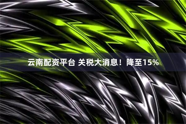 云南配资平台 关税大消息！降至15%