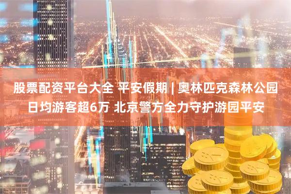股票配资平台大全 平安假期 | 奥林匹克森林公园日均游客超6万 北京警方全力守护游园平安