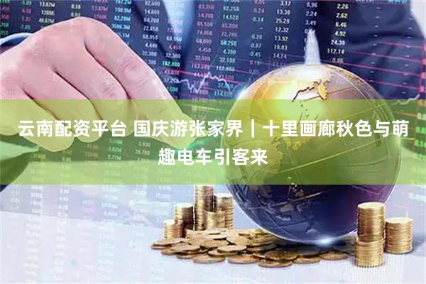 云南配资平台 国庆游张家界｜十里画廊秋色与萌趣电车引客来