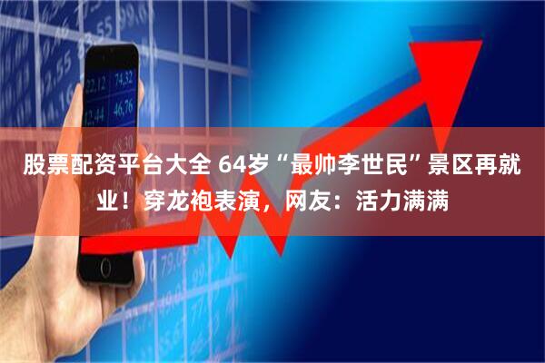 股票配资平台大全 64岁“最帅李世民”景区再就业！穿龙袍表演，网友：活力满满