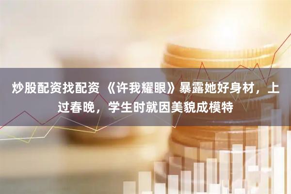 炒股配资找配资 《许我耀眼》暴露她好身材，上过春晚，学生时就因美貌成模特