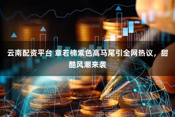 云南配资平台 章若楠紫色高马尾引全网热议，甜酷风潮来袭
