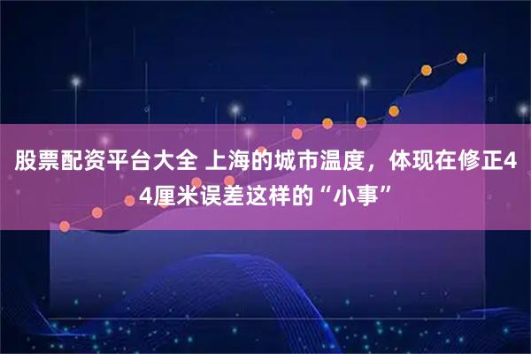 股票配资平台大全 上海的城市温度，体现在修正44厘米误差这样的“小事”