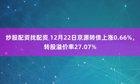 炒股配资找配资 12月22日京源转债上涨0.66%，转股溢价率27.07%