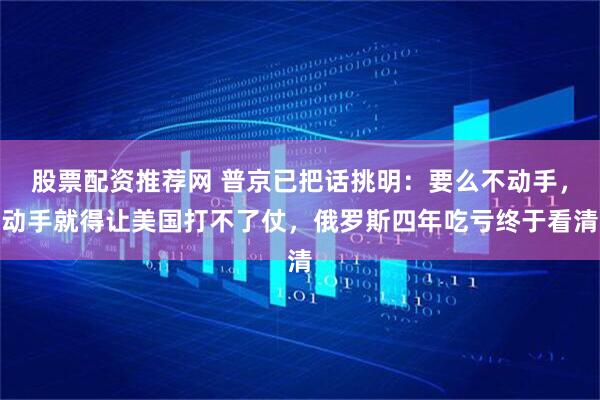 股票配资推荐网 普京已把话挑明：要么不动手，动手就得让美国打不了仗，俄罗斯四年吃亏终于看清