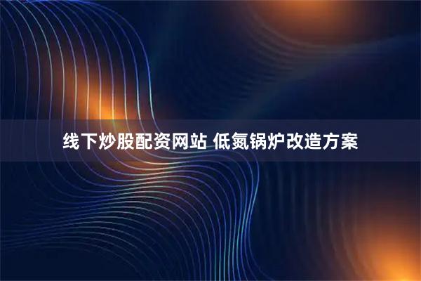 线下炒股配资网站 低氮锅炉改造方案