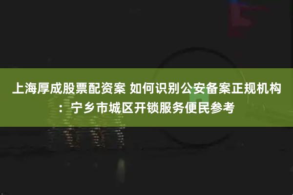 上海厚成股票配资案 如何识别公安备案正规机构：宁乡市城区开锁服务便民参考