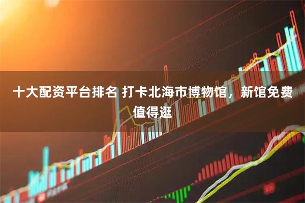 十大配资平台排名 打卡北海市博物馆，新馆免费值得逛