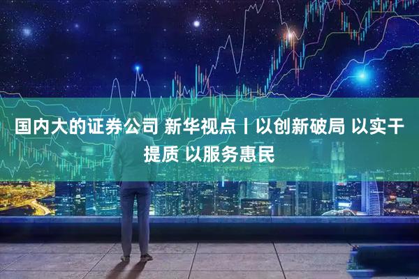国内大的证券公司 新华视点丨以创新破局 以实干提质 以服务惠民