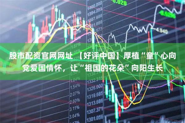 股市配资官网网址 【好评中国】厚植“童”心向党爱国情怀，让“祖国的花朵”向阳生长
