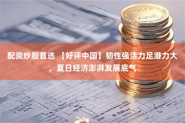 配资炒股首选 【好评中国】韧性强活力足潜力大，夏日经济澎湃发展底气